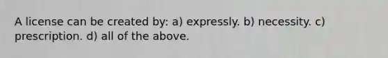 A license can be created by: a) expressly. b) necessity. c) prescription. d) all of the above.