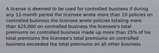 A license is deemed to be used for controlled business if during any 12-month period the licensee wrote more than 10 policies on controlled business the licensee wrote policies totaling more than 25,000 on controlled business the licensee's total premiums on controlled business made up more than 25% of his total premiums the licensee's total premiums on controlled business exceeded the total premiums on all other business