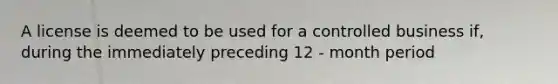 A license is deemed to be used for a controlled business if, during the immediately preceding 12 - month period