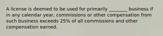 A license is deemed to be used for primarily ________ business if in any calendar year, commissions or other compensation from such business exceeds 25% of all commissions and other compensation earned.