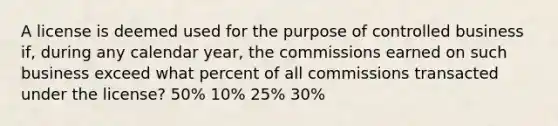 A license is deemed used for the purpose of controlled business if, during any calendar year, the commissions earned on such business exceed what percent of all commissions transacted under the license? 50% 10% 25% 30%