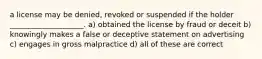 a license may be denied, revoked or suspended if the holder ____________________. a) obtained the license by fraud or deceit b) knowingly makes a false or deceptive statement on advertising c) engages in gross malpractice d) all of these are correct