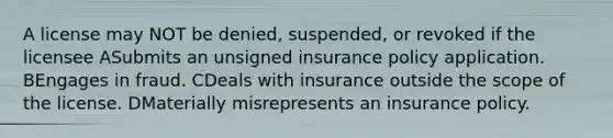 A license may NOT be denied, suspended, or revoked if the licensee ASubmits an unsigned insurance policy application. BEngages in fraud. CDeals with insurance outside the scope of the license. DMaterially misrepresents an insurance policy.