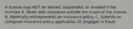 A license may NOT be denied, suspended, or revoked if the licensee A. Deals with insurance outside the scope of the license. B. Materially misrepresents an insurance policy. C. Submits an unsigned insurance policy application. D. Engages in fraud.