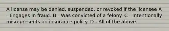 A license may be denied, suspended, or revoked if the licensee A - Engages in fraud. B - Was convicted of a felony. C - Intentionally misrepresents an insurance policy. D - All of the above.