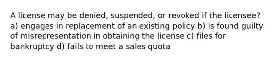 A license may be denied, suspended, or revoked if the licensee? a) engages in replacement of an existing policy b) is found guilty of misrepresentation in obtaining the license c) files for bankruptcy d) fails to meet a sales quota