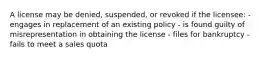 A license may be denied, suspended, or revoked if the licensee: - engages in replacement of an existing policy - is found guilty of misrepresentation in obtaining the license - files for bankruptcy - fails to meet a sales quota