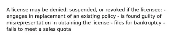 A license may be denied, suspended, or revoked if the licensee: - engages in replacement of an existing policy - is found guilty of misrepresentation in obtaining the license - files for bankruptcy - fails to meet a sales quota