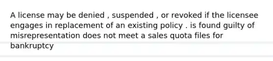 A license may be denied , suspended , or revoked if the licensee engages in replacement of an existing policy . is found guilty of misrepresentation does not meet a sales quota files for bankruptcy