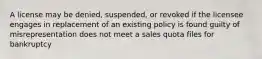 A license may be denied, suspended, or revoked if the licensee engages in replacement of an existing policy is found guilty of misrepresentation does not meet a sales quota files for bankruptcy