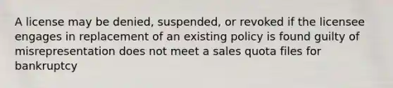 A license may be denied, suspended, or revoked if the licensee engages in replacement of an existing policy is found guilty of misrepresentation does not meet a sales quota files for bankruptcy