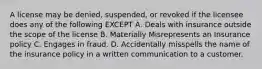 A license may be denied, suspended, or revoked if the licensee does any of the following EXCEPT A. Deals with insurance outside the scope of the license B. Materially Misrepresents an Insurance policy C. Engages in fraud. D. Accidentally misspells the name of the insurance policy in a written communication to a customer.