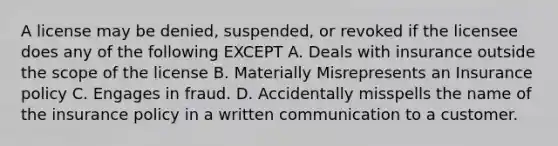 A license may be denied, suspended, or revoked if the licensee does any of the following EXCEPT A. Deals with insurance outside the scope of the license B. Materially Misrepresents an Insurance policy C. Engages in fraud. D. Accidentally misspells the name of the insurance policy in a written communication to a customer.