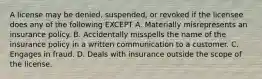 A license may be denied, suspended, or revoked if the licensee does any of the following EXCEPT A. Materially misrepresents an insurance policy. B. Accidentally misspells the name of the insurance policy in a written communication to a customer. C. Engages in fraud. D. Deals with insurance outside the scope of the license.