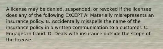 A license may be denied, suspended, or revoked if the licensee does any of the following EXCEPT A. Materially misrepresents an insurance policy. B. Accidentally misspells the name of the insurance policy in a written communication to a customer. C. Engages in fraud. D. Deals with insurance outside the scope of the license.