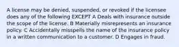 A license may be denied, suspended, or revoked if the licensee does any of the following EXCEPT A Deals with insurance outside the scope of the license. B Materially misrepresents an insurance policy. C Accidentally misspells the name of the insurance policy in a written communication to a customer. D Engages in fraud.