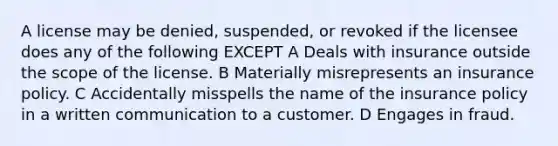 A license may be denied, suspended, or revoked if the licensee does any of the following EXCEPT A Deals with insurance outside the scope of the license. B Materially misrepresents an insurance policy. C Accidentally misspells the name of the insurance policy in a written communication to a customer. D Engages in fraud.