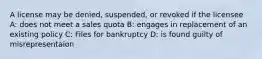 A license may be denied, suspended, or revoked if the licensee A: does not meet a sales quota B: engages in replacement of an existing policy C: Files for bankruptcy D: is found guilty of misrepresentaion