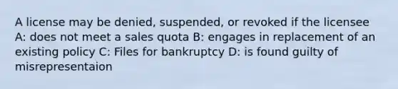 A license may be denied, suspended, or revoked if the licensee A: does not meet a sales quota B: engages in replacement of an existing policy C: Files for bankruptcy D: is found guilty of misrepresentaion