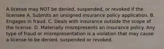 A license may NOT be denied, suspended, or revoked if the licensee A. Submits an unsigned insurance policy application. B. Engages in fraud. C. Deals with insurance outside the scope of the license. D. Materially misrepresents an insurance policy. Any type of fraud or misrepresentation is a violation that may cause a license to be denied, suspended or revoked.