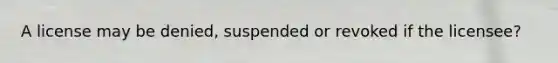 A license may be denied, suspended or revoked if the licensee?