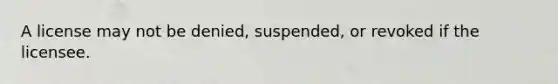 A license may not be denied, suspended, or revoked if the licensee.