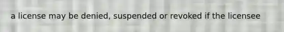 a license may be denied, suspended or revoked if the licensee