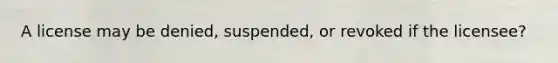 A license may be denied, suspended, or revoked if the licensee?