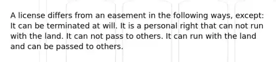 A license differs from an easement in the following ways, except: It can be terminated at will. It is a personal right that can not run with the land. It can not pass to others. It can run with the land and can be passed to others.