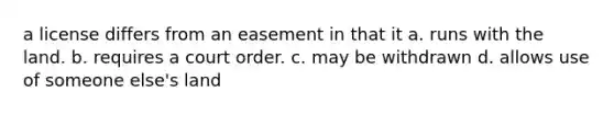 a license differs from an easement in that it a. runs with the land. b. requires a court order. c. may be withdrawn d. allows use of someone else's land