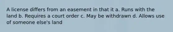 A license differs from an easement in that it a. Runs with the land b. Requires a court order c. May be withdrawn d. Allows use of someone else's land