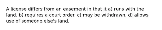 A license differs from an easement in that it a) runs with the land. b) requires a court order. c) may be withdrawn. d) allows use of someone else's land.