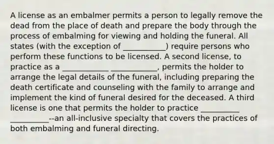 A license as an embalmer permits a person to legally remove the dead from the place of death and prepare the body through the process of embalming for viewing and holding the funeral. All states (with the exception of ___________) require persons who perform these functions to be licensed. A second license, to practice as a ____________ ____________, permits the holder to arrange the legal details of the funeral, including preparing the death certificate and counseling with the family to arrange and implement the kind of funeral desired for the deceased. A third license is one that permits the holder to practice __________ __________--an all-inclusive specialty that covers the practices of both embalming and funeral directing.