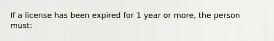 If a license has been expired for 1 year or more, the person must: