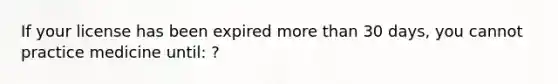 If your license has been expired more than 30 days, you cannot practice medicine until: ?