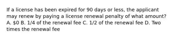 If a license has been expired for 90 days or less, the applicant may renew by paying a license renewal penalty of what amount? A. 0 B. 1/4 of the renewal fee C. 1/2 of the renewal fee D. Two times the renewal fee