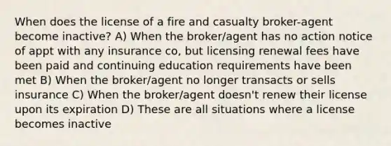 When does the license of a fire and casualty broker-agent become inactive? A) When the broker/agent has no action notice of appt with any insurance co, but licensing renewal fees have been paid and continuing education requirements have been met B) When the broker/agent no longer transacts or sells insurance C) When the broker/agent doesn't renew their license upon its expiration D) These are all situations where a license becomes inactive