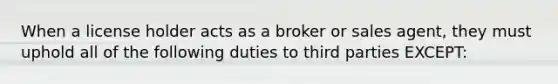 When a license holder acts as a broker or sales agent, they must uphold all of the following duties to third parties EXCEPT: