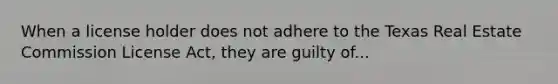 When a license holder does not adhere to the Texas Real Estate Commission License Act, they are guilty of...