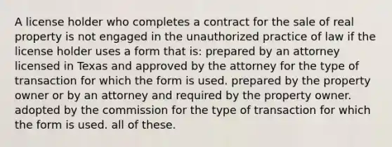 A license holder who completes a contract for the sale of real property is not engaged in the unauthorized practice of law if the license holder uses a form that is: prepared by an attorney licensed in Texas and approved by the attorney for the type of transaction for which the form is used. prepared by the property owner or by an attorney and required by the property owner. adopted by the commission for the type of transaction for which the form is used. all of these.