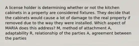 A license holder is determining whether or not the kitchen cabinets in a property are considered fixtures. They decide that the cabinets would cause a lot of damage to the real property if removed due to the way they were installed. Which aspect of MARIA does this address? M, method of attachment A, adaptability R, relationship of the parties A, agreement between the parties