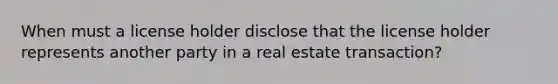 When must a license holder disclose that the license holder represents another party in a real estate transaction?