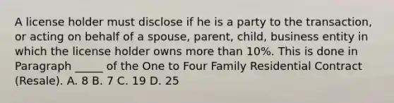 A license holder must disclose if he is a party to the transaction, or acting on behalf of a spouse, parent, child, business entity in which the license holder owns more than 10%. This is done in Paragraph _____ of the One to Four Family Residential Contract (Resale). A. 8 B. 7 C. 19 D. 25