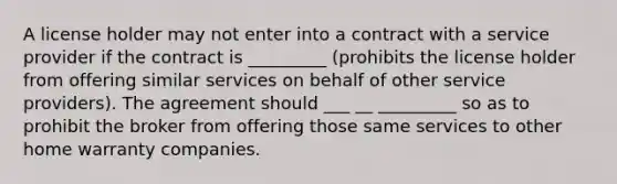 A license holder may not enter into a contract with a service provider if the contract is _________ (prohibits the license holder from offering similar services on behalf of other service providers). The agreement should ___ __ _________ so as to prohibit the broker from offering those same services to other home warranty companies.