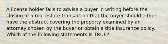 A license holder fails to advise a buyer in writing before the closing of a real estate transaction that the buyer should either have the abstract covering the property examined by an attorney chosen by the buyer or obtain a title insurance policy. Which of the following statements is TRUE?