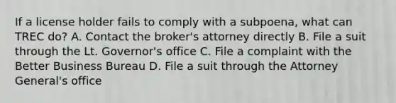 If a license holder fails to comply with a subpoena, what can TREC do? A. Contact the broker's attorney directly B. File a suit through the Lt. Governor's office C. File a complaint with the Better Business Bureau D. File a suit through the Attorney General's office