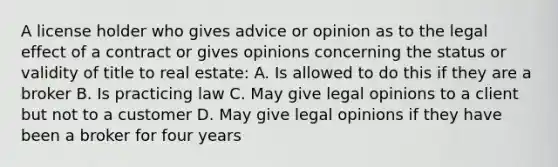 A license holder who gives advice or opinion as to the legal effect of a contract or gives opinions concerning the status or validity of title to real estate: A. Is allowed to do this if they are a broker B. Is practicing law C. May give legal opinions to a client but not to a customer D. May give legal opinions if they have been a broker for four years