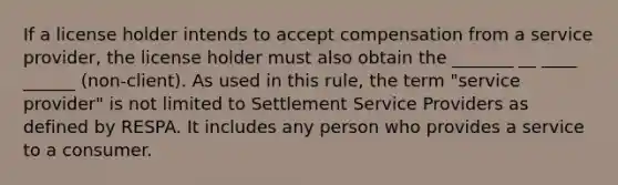 If a license holder intends to accept compensation from a service provider, the license holder must also obtain the _______ __ ____ ______ (non-client). As used in this rule, the term "service provider" is not limited to Settlement Service Providers as defined by RESPA. It includes any person who provides a service to a consumer.