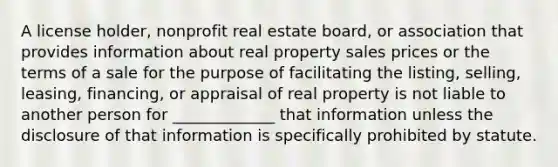 A license holder, nonprofit real estate board, or association that provides information about real property sales prices or the terms of a sale for the purpose of facilitating the listing, selling, leasing, financing, or appraisal of real property is not liable to another person for _____________ that information unless the disclosure of that information is specifically prohibited by statute.