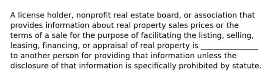 A license holder, nonprofit real estate board, or association that provides information about real property sales prices or the terms of a sale for the purpose of facilitating the listing, selling, leasing, financing, or appraisal of real property is _______________ to another person for providing that information unless the disclosure of that information is specifically prohibited by statute.